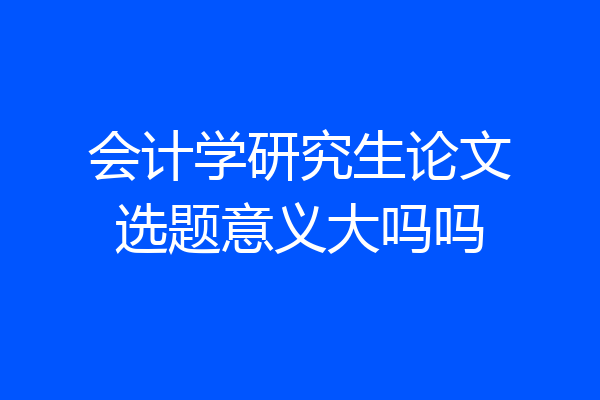 会计学研究生论文选题意义大吗吗