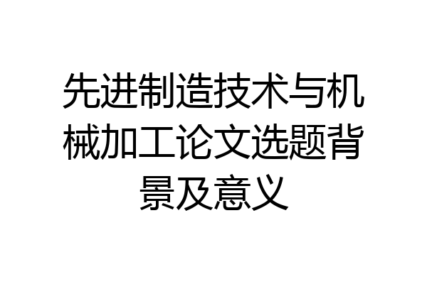 先进制造技术与机械加工论文选题背景及意义