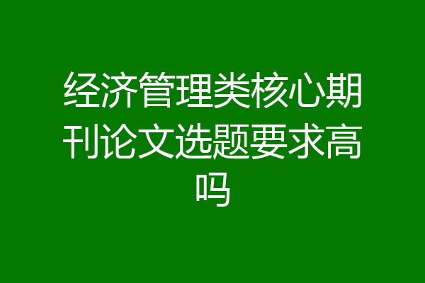 经济管理类核心期刊论文选题要求高吗