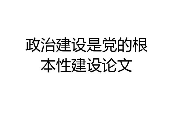 政治建设是党的根本性建设论文