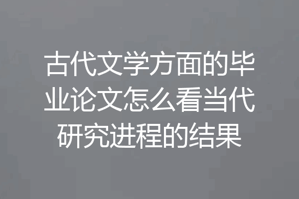古代文学方面的毕业论文怎么看当代研究进程的结果
