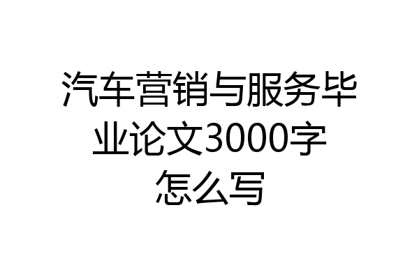 汽车营销与服务毕业论文3000字怎么写