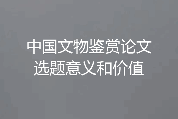 中国文物鉴赏论文选题意义和价值