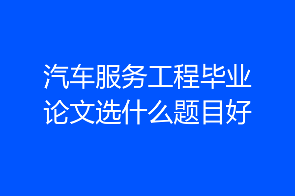 汽车服务工程毕业论文选什么题目好
