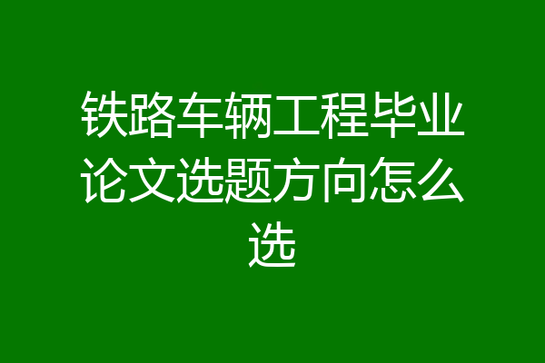 铁路车辆工程毕业论文选题方向怎么选