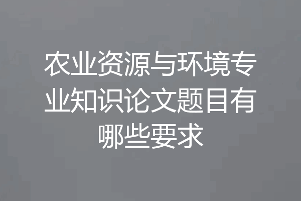 农业资源与环境专业知识论文题目有哪些要求
