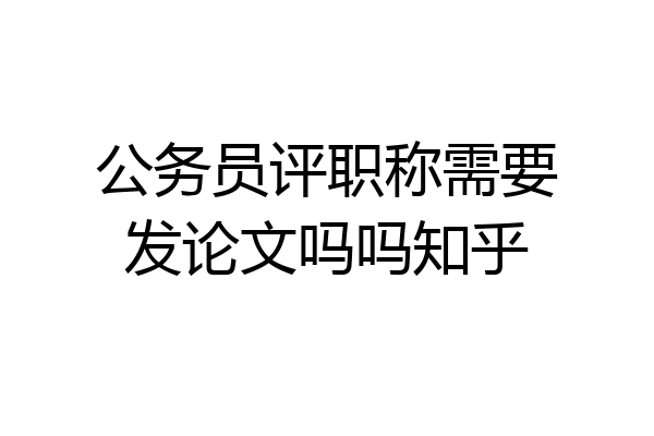 公务员评职称需要发论文吗吗知乎
