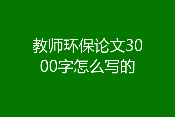 教师环保论文3000字怎么写的