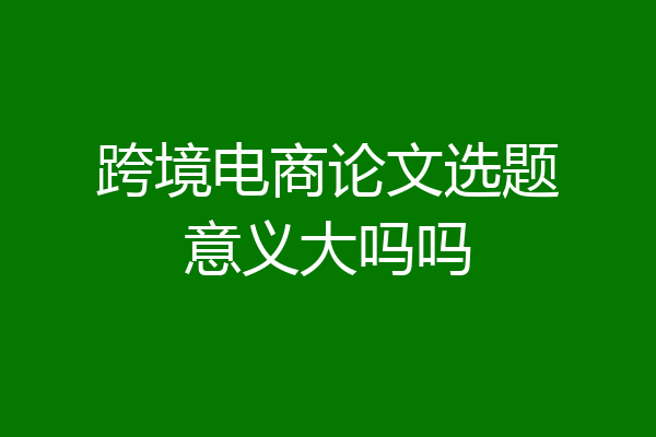跨境电商论文选题意义大吗吗