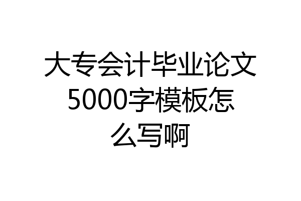 大专会计毕业论文5000字模板怎么写啊