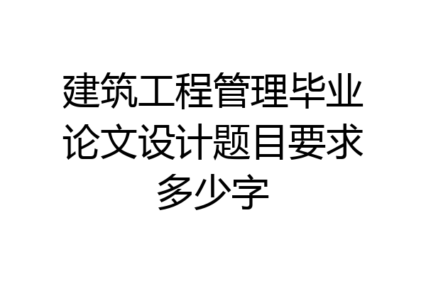 建筑工程管理毕业论文设计题目要求多少字