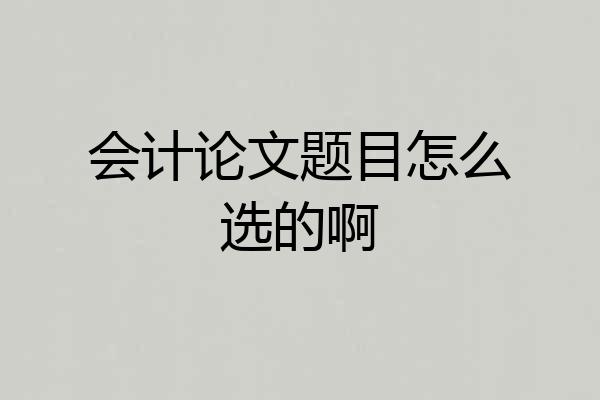会计论文题目怎么选的啊