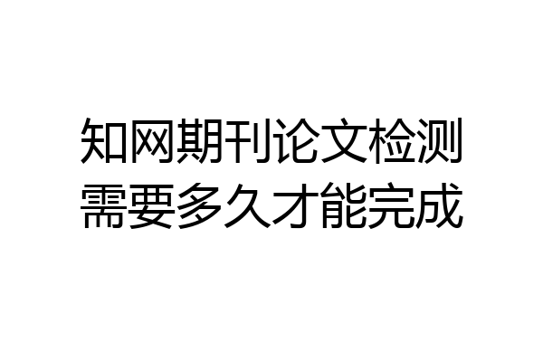 知网期刊论文检测需要多久才能完成