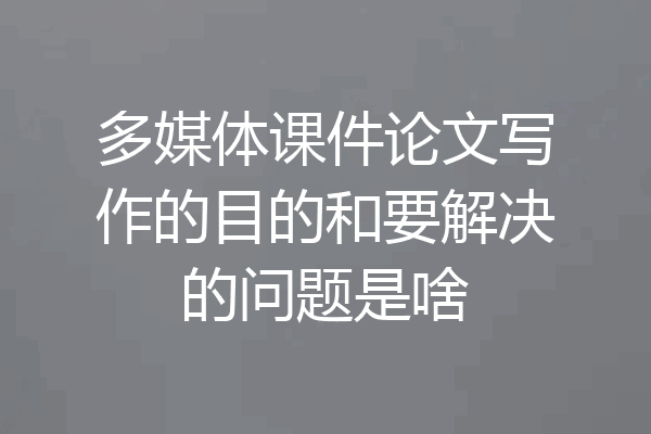 多媒体课件论文写作的目的和要解决的问题是啥