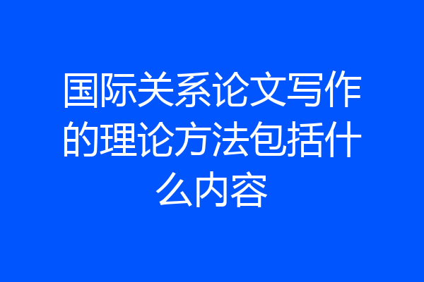 国际关系论文写作的理论方法包括什么内容