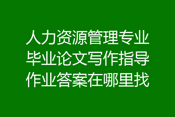 人力资源管理专业毕业论文写作指导作业答案在哪里找