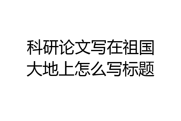 科研论文写在祖国大地上怎么写标题