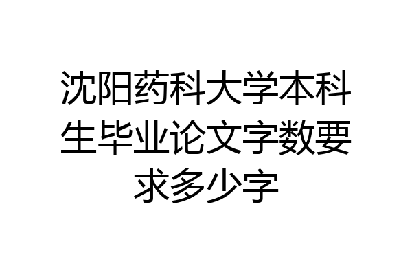 沈阳药科大学本科生毕业论文字数要求多少字