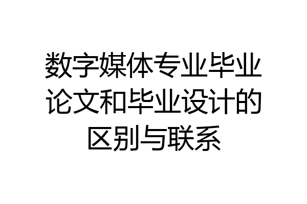 数字媒体专业毕业论文和毕业设计的区别与联系