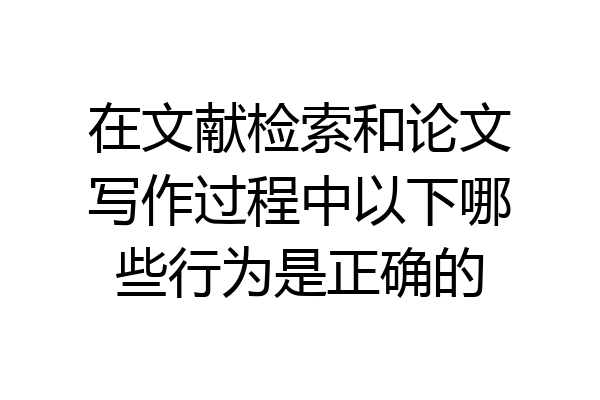 在文献检索和论文写作过程中以下哪些行为是正确的