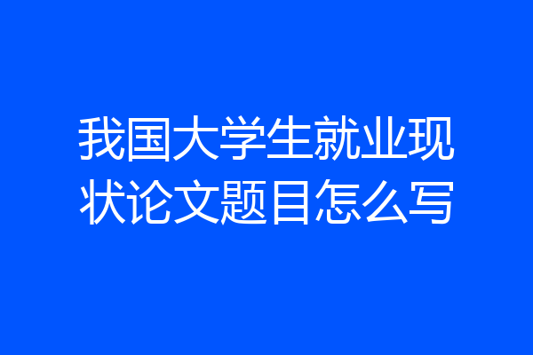 我国大学生就业现状论文题目怎么写