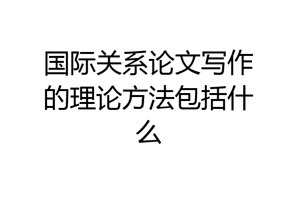 国际关系论文写作的理论方法包括什么
