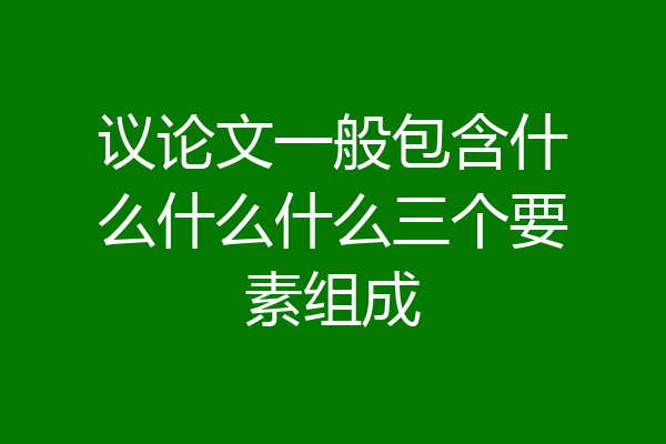 议论文一般包含什么什么什么三个要素组成
