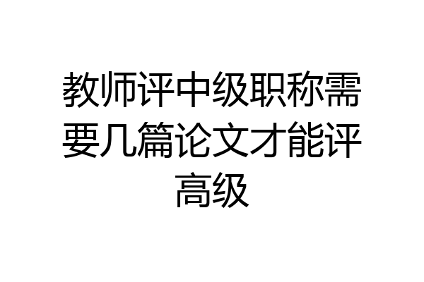 教师评中级职称需要几篇论文才能评高级