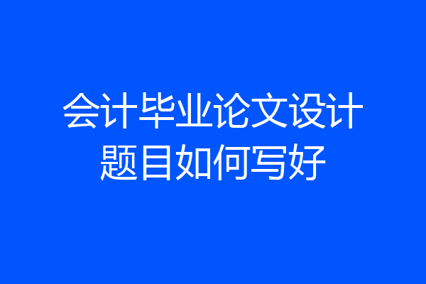 会计毕业论文设计题目如何写好