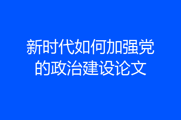 新时代如何加强党的政治建设论文