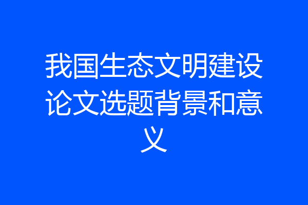 我国生态文明建设论文选题背景和意义