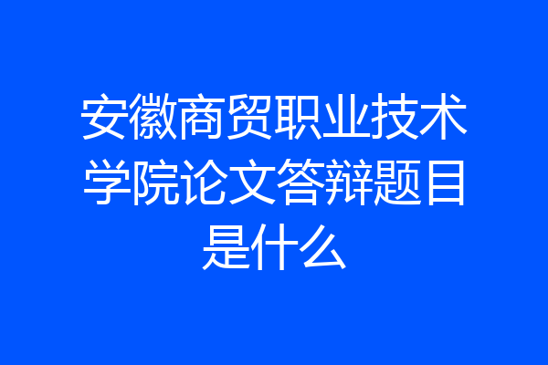 安徽商贸职业技术学院论文答辩题目是什么