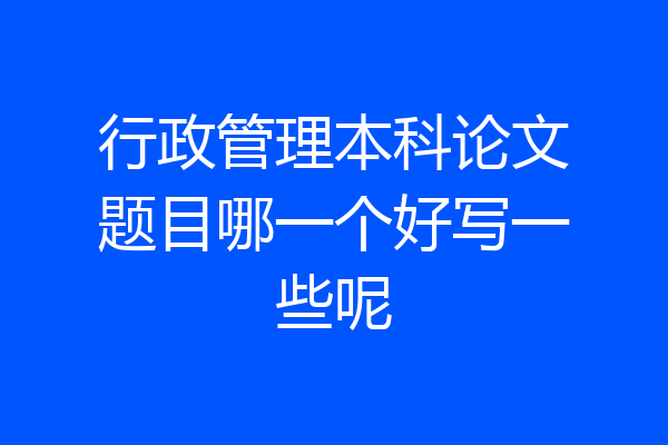 行政管理本科论文题目哪一个好写一些呢