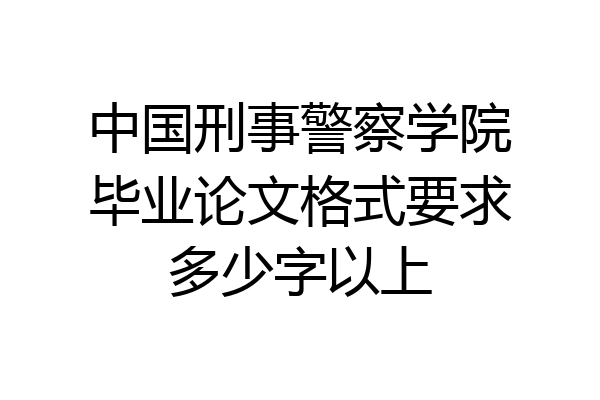 中国刑事警察学院毕业论文格式要求多少字以上