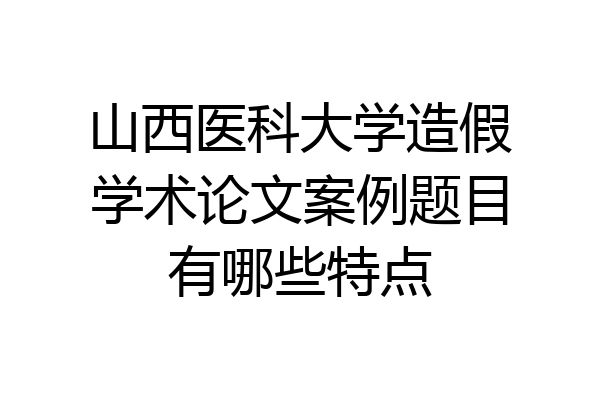 山西医科大学造假学术论文案例题目有哪些特点