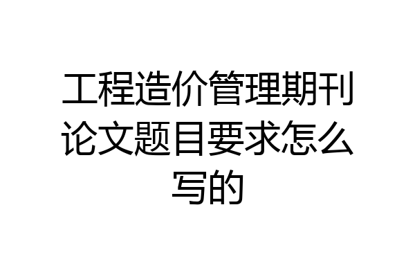 工程造价管理期刊论文题目要求怎么写的
