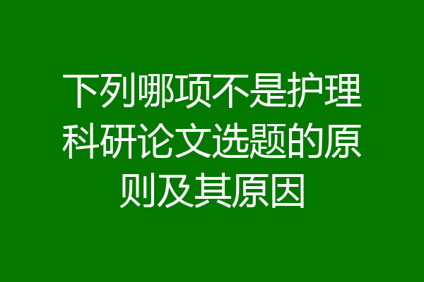 下列哪项不是护理科研论文选题的原则及其原因