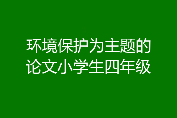 环境保护为主题的论文小学生四年级