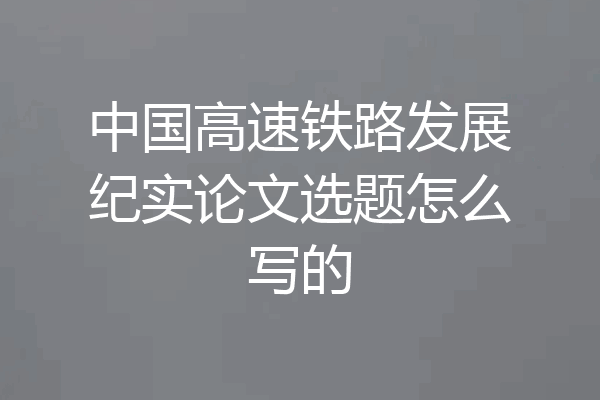 中国高速铁路发展纪实论文选题怎么写的