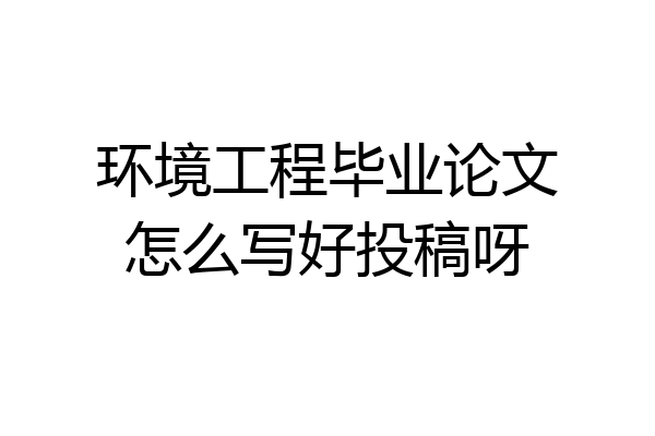 环境工程毕业论文怎么写好投稿呀