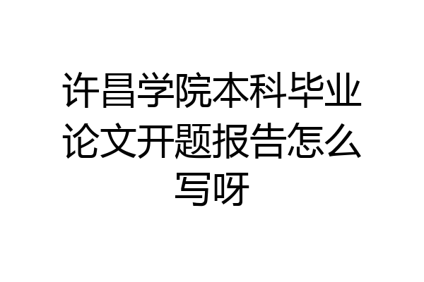 许昌学院本科毕业论文开题报告怎么写呀