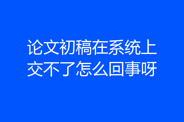 论文初稿在系统上交不了怎么回事呀