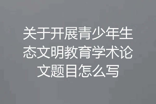 关于开展青少年生态文明教育学术论文题目怎么写