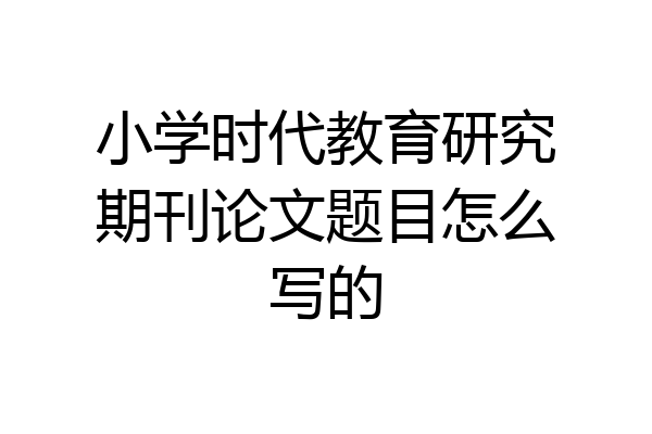 小学时代教育研究期刊论文题目怎么写的