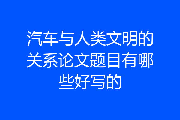 汽车与人类文明的关系论文题目有哪些好写的