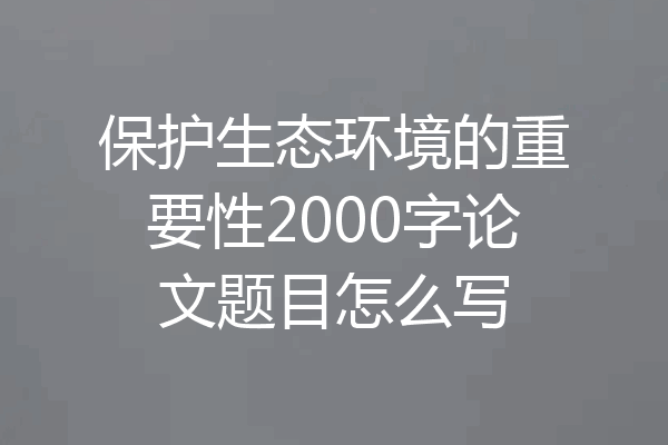 保护生态环境的重要性2000字论文题目怎么写