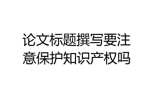 论文标题撰写要注意保护知识产权吗