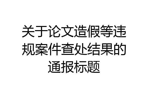关于论文造假等违规案件查处结果的通报标题