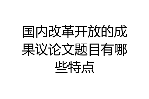 国内改革开放的成果议论文题目有哪些特点