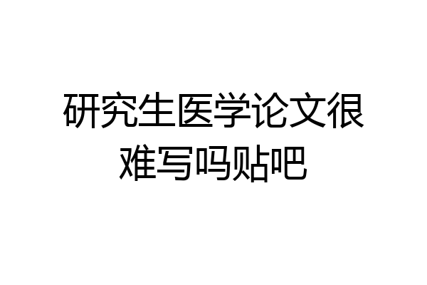 研究生医学论文很难写吗贴吧